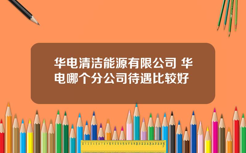 华电清洁能源有限公司 华电哪个分公司待遇比较好